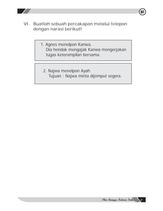 97


VI. Buatlah sebuah percakapan melalui telepon
    dengan narasi berikut!


       1. Agnes menelpon Kanwa.
          Dia hendak mengajak Kanwa mengerjakan
          tugas keterampilan bersama.


        2. Najwa menelpon Ayah
           Tujuan : Najwa minta dijemput segera.
 