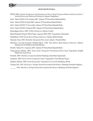 99
                                       DAFTAR PUSTAKA

BNSP. 2006. Standar Kompetensi dan Kompetensi Dasar Mata Pelajaran Bahasa Indonesia Kelas 5
    Sekolah Dasar dan Madrasah Ibtidaiyah. Jakarta: Depdiknas.
Bobo. Tahun XXIX 22 November 2001. Jakarta: PT Penerbitan Majalah Bobo.
Bobo. Tahun XXXI 24April 2003. Jakarta: PT Penerbitan Majalah Bobo.
Bobo. Tahun XXXIV 23 November. Jakarta: PT Penerbitan Majalah Bobo.
Bobo. Tahun XXXIV 4 Januari 2007. Jakarta: PT Penerbitan Majalah Bobo.
Danandjaja, James. 2002. Folklor Indonesia. Jakarta: Grafiti.
Buku Petunjuk Telepon-White Pages.Agustus 2006-2007. Yogyakarta: Infomedia.
Depdikbud. 1994. Kamus Besar Bahasa Indonesia. Jakarta: Balai Pustaka.
Marsudi, Nani. 2002. Melatiku: Kumpulan Puisi Anak. Jakarta : Penerbit Obor.
Moeliono, Am dan Soenjono Dardjowidjojo. 1988. Tata Bahasa Baku Bahasa Indonesia. Jakarta:
     Departemen Pendidikan dan Kebudayaan.
Mombi. Tahun XV, 1Agustus 2007. Jakarta: PT Penerbitan Majalah Bobo.
Nurgiyantoro, Burhan. 2005. Sastra Anak: Pengantar Pemahaman Dunia Anak. Yogyakarta: Gadjah
     Mada University Press.
Nurhadi. 2005. Membaca Cepat dan Efektif. Bandung: Sinar BaruAlgensindo.
Soeparno. 2002. Dasar-Dasar Linguistik Umum. Yogyakarta: Tiara Wacana Yogya.
Sudjana, Hikmat. 2005. Kasih Sayang Ibu: Kumpulan Cerita Anak. Bandung: Mizan.
Tarigan, HG. 1981. Berbicara: Sebagai Suatu Keterampilan Berbahasa. Bandung: PenerbitAngkasa.
______. 1981. Membaca: Sebagai Suatu Keterampilan Berbahasa. Bandung: PenerbitAngkasa.
 