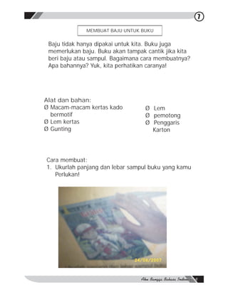 7

              MEMBUAT BAJU UNTUK BUKU


 Baju tidak hanya dipakai untuk kita. Buku juga
 memerlukan baju. Buku akan tampak cantik jika kita
 beri baju atau sampul. Bagaimana cara membuatnya?
 Apa bahannya? Yuk, kita perhatikan caranya!




Alat dan bahan:
Ø Macam-macam kertas kado          Ø Lem
  bermotif                         Ø pemotong
Ø Lem kertas                       Ø Penggaris
Ø Gunting                            Karton




Cara membuat:
1. Ukurlah panjang dan lebar sampul buku yang kamu
   Perlukan!
 
