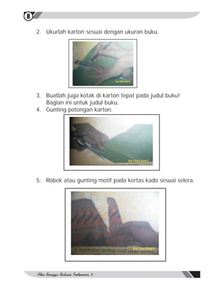 8

    2. Ukurlah karton sesuai dengan ukuran buku.




    3. Buatlah juga kotak di karton tepat pada judul buku!
       Bagian ini untuk judul buku.
    4. Gunting potongan karton.




    5. Robek atau gunting motif pada kertas kado sesuai selera.
 