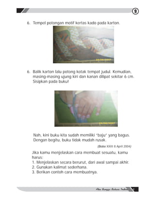 9

6. Tempel potongan motif kertas kado pada karton.




6. Balik karton lalu potong kotak tempat judul. Kemudian,
   masing-masing ujung kiri dan kanan dilipat sekitar 6 cm.
   Sisipkan pada buku!




   Nah, kini buku kita sudah memiliki “baju” yang bagus.
   Dengan begitu, buku tidak mudah rusak.
                                      (Bobo XXXI 8 April 2004)

  Jika kamu menjelaskan cara membuat sesuatu, kamu
  harus:
  1. Menjelaskan secara berurut, dari awal sampai akhir.
  2. Gunakan kalimat sederhana.
  3. Berikan contoh cara membuatnya.
 