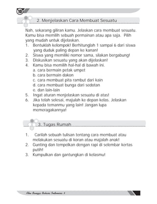 10
          2. Menjelaskan Cara Membuat Sesuatu

     Nah, sekarang giliran kamu. Jelaskan cara membuat sesuatu.
     Kamu bisa memilih sebuah permainan atau apa saja. Pilih
     yang mudah untuk dijelaskan.
     1. Bentuklah kelompok! Berhitunglah 1 sampai 6 dari siswa
         yang duduk paling depan ke kanan!
     2. Siswa yang memiliki nomor sama, silakan bergabung!
     3. Diskusikan sesuatu yang akan dijelaskan!
     4. Kamu bisa memilih hal-hal di bawah ini.
        a. cara bermain petak umpet
        b. cara bermain dakon
        c. cara membuat pita rambut dari kain
        d. cara membuat bunga dari sedotan
        e. dan lain-lain
     5. Ingat aturan menjelaskan sesuatu di atas!
     6. Jika telah selesai, majulah ke depan kelas. Jelaskan
         kepada temanmu yang lain! Jangan lupa
         memeragakannya!


           3. Tugas Rumah

     1.  Carilah sebuah tulisan tentang cara membuat atau
        melakukan sesuatu di koran atau majalah anak!
     2. Gunting dan tempelkan dengan rapi di selembar kertas
        putih!
     3. Kumpulkan dan gantungkan di kelasmu!
 