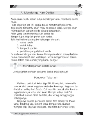13

        A. Mendengarkan Cerita

Anak-anak, tentu kalian suka mendengar atau membaca cerita
anak.
Pada kegiatan kali ini, kamu diajak mendengarkan cerita.
Tiga orang temanmu akan maju ke depan kelas. Mereka akan
membacakan sebuah cerita secara bergantian.
Anak yang lain mendengarkan cerita itu.
Jangan lupa, siapkan pensil dan kertas.
Tulis hal-hal yang yang berhubungan dengan:
       1. nama tokoh
       2. watak tokoh
       3. tempat kejadian
       4. peristiwa yang dialami tokoh.
Setelah mendengarkan, kamu diharapkan dapat menyebutkan
nama-nama tokoh dan wataknya, serta mengomentari tokoh-
tokoh dalam cerita anak yang kamu dengar.

        1. Mendengarkan Cerita Anak

 Dengarkanlah dengan saksama cerita anak berikut!

                     Pendekar Takut Air

      Ozi baru duduk di kelas tiga SD. Di sekolah, ia memilih
  pencak silat untuk kegiatan ekstrakurikulernya. Kegiatan itu
  diadakan setiap hari Sabtu. Ozi memilih pencak silat karena
  ingin badannya sehat dan kuat. Hampir setiap hari Ozi
  berlatih di rumah. Saat berlatih, dia sering mengganggu
  keluarganya.
      Gayanya seperti pendekar dalam film di televisi. Pukul
  sana, tendang sini, lompat sana, lompat sini. Rumah
  menjadi sepi jika Ozi tidak ada. Ibu tidak berteriak-teriak
 