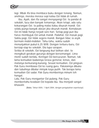 14

     lagi. Mbak Ifa bisa membaca buku dengan tenang. Namun,
     anehnya, mereka merasa sepi kalau Ozi tidak di rumah.
         Ibu, Ayah, dan Ifa sangat menyayangi Ozi. Ia pandai di
     sekolah, lucu dan banyak temannya. Akan tetapi, ada satu
     kekurangan Ozi. Ia paling malas kalau disuruh mandi. Ozi
     selalu punya banyak alasan jika disuruh mandi. Kemalasan
     Ozi ini tidak hanya terjadi sore hari. Setiap pagi pun ibu
     harus membujuk Ozi untuk mandi. Padahal, Ozi masuk pagi.
     Sabtu pagi, Ozi tidak segera mandi. Bangun tidur, ia asyik
     bermain mobil-mobilan. Tahu-tahu, waktu sudah
     menunjukkan pukul 6.25 WIB. Dengan terburu-buru, Ozi
     bersiap-siap ke sekolah. Dia lupa sarapan.
     Setiba di sekolah, Ozi langsung ikut latihan silat. Ia
     mengikuti gerakan gurunya dengan bersemangat. Lima
     menit sudah berlalu. Keringat Ozi bercucuran. Namun, tak
     lama kemudian badannya terasa gemetar, lemas, dan
     matanya berkunang-kunang. Sesaat kemudian, Ozi pingsan.
     Pak Guru membawa Ozi ke ruang guru. Pakaiannya dibuka
     dan tubuhnya dibalur minyak kayu putih. Tak berapa lama
     kemudian Ozi sadar. Pak Guru memberinya minum teh
     hangat.
     Lalu, Pak Guru mengantar Ozi pulang. Pak Guru
     memberitahu keadaan Ozi kepada ibu. Ibu menjadi sangat
     khawatir.
              (Bobo, Tahun XXXI, 1 April 2004, dengan pengubahan seperlunya)
 