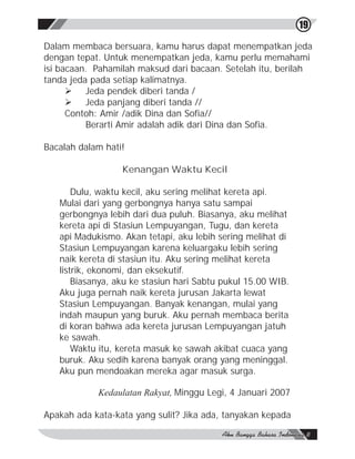 19

Dalam membaca bersuara, kamu harus dapat menempatkan jeda
dengan tepat. Untuk menempatkan jeda, kamu perlu memahami
isi bacaan. Pahamilah maksud dari bacaan. Setelah itu, berilah
tanda jeda pada setiap kalimatnya.
      Ø Jeda pendek diberi tanda /
      Ø Jeda panjang diberi tanda //
      Contoh: Amir /adik Dina dan Sofia//
          Berarti Amir adalah adik dari Dina dan Sofia.

Bacalah dalam hati!

                  Kenangan Waktu Kecil

       Dulu, waktu kecil, aku sering melihat kereta api.
   Mulai dari yang gerbongnya hanya satu sampai
   gerbongnya lebih dari dua puluh. Biasanya, aku melihat
   kereta api di Stasiun Lempuyangan, Tugu, dan kereta
   api Madukismo. Akan tetapi, aku lebih sering melihat di
   Stasiun Lempuyangan karena keluargaku lebih sering
   naik kereta di stasiun itu. Aku sering melihat kereta
   listrik, ekonomi, dan eksekutif.
       Biasanya, aku ke stasiun hari Sabtu pukul 15.00 WIB.
   Aku juga pernah naik kereta jurusan Jakarta lewat
   Stasiun Lempuyangan. Banyak kenangan, mulai yang
   indah maupun yang buruk. Aku pernah membaca berita
   di koran bahwa ada kereta jurusan Lempuyangan jatuh
   ke sawah.
       Waktu itu, kereta masuk ke sawah akibat cuaca yang
   buruk. Aku sedih karena banyak orang yang meninggal.
   Aku pun mendoakan mereka agar masuk surga.

            Kedaulatan Rakyat, Minggu Legi, 4 Januari 2007

Apakah ada kata-kata yang sulit? Jika ada, tanyakan kepada
 