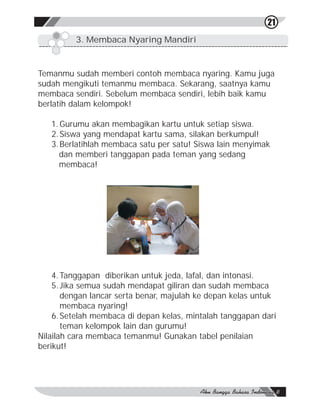 21
         3. Membaca Nyaring Mandiri



Temanmu sudah memberi contoh membaca nyaring. Kamu juga
sudah mengikuti temanmu membaca. Sekarang, saatnya kamu
membaca sendiri. Sebelum membaca sendiri, lebih baik kamu
berlatih dalam kelompok!

   1. Gurumu akan membagikan kartu untuk setiap siswa.
   2. Siswa yang mendapat kartu sama, silakan berkumpul!
   3. Berlatihlah membaca satu per satu! Siswa lain menyimak
      dan memberi tanggapan pada teman yang sedang
      membaca!




    4. Tanggapan diberikan untuk jeda, lafal, dan intonasi.
    5. Jika semua sudah mendapat giliran dan sudah membaca
       dengan lancar serta benar, majulah ke depan kelas untuk
       membaca nyaring!
    6. Setelah membaca di depan kelas, mintalah tanggapan dari
       teman kelompok lain dan gurumu!
Nilailah cara membaca temanmu! Gunakan tabel penilaian
berikut!
 