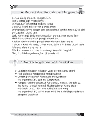 24

          A. Menceritakan Pengalaman Mengesankan

 Semua orang memiliki pengalaman.
 Tentu kamu juga memilikinya.
 Pengalaman seseorang berbeda-beda.
 Biasanya orang belajar dari pengalaman.
 Orang tidak hanya belajar dari pengalaman sendiri, tetapi juga dari
 pengalaman orang lain.
 Jadi, kamu juga perlu mendengarkan pengalaman orang lain.
 Hal ini untuk menambah pengalaman kamu.
 Apakah kamu memiliki pengalaman menarik dan sangat
 mengesankan? Misalnya, di hari ulang tahunmu, kamu diberi kado
 istimewa oleh orang tuamu.
 Tahukah kamu cara menceritakannya kepada orang lain?
 Nah, ikutilah langkah-langkah di bawah ini!


          1. Memilih Pengalaman untuk Diceritakan


     v Daftarlah kejadian-kejadian yang pernah kamu alami!
     v Pilih kejadian yang paling mengesankan!
     v Contoh pengalaman yang lucu, menyedihkan,
       menggembirakan, dan menjengkelkan.
     v Pengalaman mengesankan yang selalu diingat. Contohnya,
       jika kamu teringat kembali kisah sedihmu, kamu akan
       menangis. Atau, jika kamu teringat kisah yang
       menggembirakan, kamu akan tersenyum. Itulah pengalaman
       yang mengesankan.
 