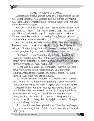 267

                  ULANG TAHUNKU DI SEKOLAH
     Jam dinding menunjukkan pukul lima pagi. Hari ini adalah
 hari ulang tahunku. Aku bangun dan mengambil air wudhu.
 Aku salat subuh. Aku memohon kepada Tuhan agar panjang
 umur dan murah rejeki.
     Aku buru-buru mandi dan memakai seragam sekolah. Ibu
 menegurku, “Intan, ini kan masih terlalu pagi?” Aku tidak
 peduli kalau hari masih pagi. Aku ingin segera ke sekolah.
 Teman-temanku pasti sudah bersiap-siap. Mereka akan
 mengucapkan selamat untukku.
     Aku berpamitan kepada Ibu dan Ayah. Aku tidak sarapan.
 Rasanya perutku tidak lapar. Aku berlari-lari kecil menuju
 sekolah. Di sepanjang jalan, aku tersenyum-senyum. Aku
 membayangkan kejutan dari teman-teman.
     Di sekolah, teman-temanku tidak peduli. Aku berpikir,
 mungkin mereka lupa. Akan tetapi, semua tanggal ulang
 tahun masih tertempel di dinding kelas. Apakah mereka tidak
 memperhatikan aku? Aku sedih sekali.
     Sepanjang pelajaran, aku tidak dapat konsentrasi. Aku
 terus memikirkan sikap teman-teman. Bahkan teman
 sebangkuku pun tidak peduli. Aku sangat sedih. Ternyata,
 mereka tidak ingat hari ulang tahunku.
     Bel pulang sekolah berbunyi. Aku memasukkan semua
 buku ke dalam tas. Kami berdua pulang. Ketika aku berdiri
 hendak keluar kelas, Ani memanggilku. Dia mengajakku ke
 lapangan sekolah. Kata Ani jepitnya lepas di lapangan. Dia
 memintaku untuk menemani mencari jepitnya yang hilang.
 Setelah lama mencari, jepit tidak ditemukan. Kami pun
 menghentikan pencarian. Aku hendak pulang. Ani tidak
 mengizinkan aku pulang. Ani mengajakku ke kelas. Mungkin
 jepit Ani hilang di kelas.
     Aku dan Ani membuka pintu kelas. Tiba-tiba, terdengar
 lagu selamat ulang tahun. Selain itu, ada kue ulang tahun di
 meja guru.
 