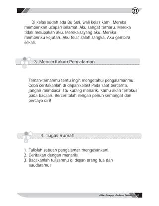 27

    Di kelas sudah ada Bu Sofi, wali kelas kami. Mereka
memberikan ucapan selamat. Aku sangat terharu. Mereka
tidak melupakan aku. Mereka sayang aku. Mereka
memberiku kejutan. Aku telah salah sangka. Aku gembira
sekali.



     3. Menceritakan Pengalaman



  Teman-temanmu tentu ingin mengetahui pengalamanmu.
  Coba ceritakanlah di depan kelas! Pada saat bercerita,
  jangan membaca! Itu kurang menarik. Kamu akan terfokus
  pada bacaan. Berceritalah dengan penuh semangat dan
  percaya diri!




        4. Tugas Rumah


1. Tulislah sebuah pengalaman mengesankan!
2. Ceritakan dengan menarik!
3. Bacakanlah tulisanmu di depan orang tua dan
   saudaramu!
 