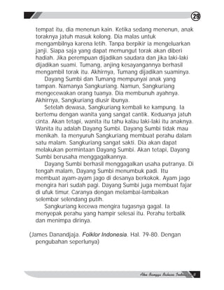 29

  tempat itu, dia menenun kain. Ketika sedang menenun, anak
  toraknya jatuh masuk kolong. Dia malas untuk
  mengambilnya karena letih. Tanpa berpikir ia mengeluarkan
  janji. Siapa saja yang dapat memungut torak akan diberi
  hadiah. Jika perempuan dijadikan saudara dan jika laki-laki
  dijadikan suami. Tumang, anjing kesayangannya berhasil
  mengambil torak itu. Akhirnya, Tumang dijadikan suaminya.
      Dayang Sumbi dan Tumang mempunyai anak yang
  tampan. Namanya Sangkuriang. Namun, Sangkuriang
  mengecewakan orang tuanya. Dia membunuh ayahnya.
  Akhirnya, Sangkuriang diusir ibunya.
      Setelah dewasa, Sangkuriang kembali ke kampung. Ia
  bertemu dengan wanita yang sangat cantik. Keduanya jatuh
  cinta. Akan tetapi, wanita itu tahu kalau laki-laki itu anaknya.
  Wanita itu adalah Dayang Sumbi. Dayang Sumbi tidak mau
  menikah. Ia menyuruh Sangkuriang membuat perahu dalam
  satu malam. Sangkuriang sangat sakti. Dia akan dapat
  melakukan permintaan Dayang Sumbi. Akan tetapi, Dayang
  Sumbi berusaha menggagalkannya.
      Dayang Sumbi berhasil menggagalkan usaha putranya. Di
  tengah malam, Dayang Sumbi menumbuk padi. Itu
  membuat ayam-ayam jago di desanya berkokok. Ayam jago
  mengira hari sudah pagi. Dayang Sumbi juga membuat fajar
  di ufuk timur. Caranya dengan melambai-lambaikan
  selembar selendang putih.
      Sangkuriang kecewa mengira tugasnya gagal. Ia
  menyepak perahu yang hampir selesai itu. Perahu terbalik
  dan menimpa dirinya.

(James Danandjaja. Folklor Indonesia. Hal. 79-80. Dengan
   pengubahan seperlunya)
 