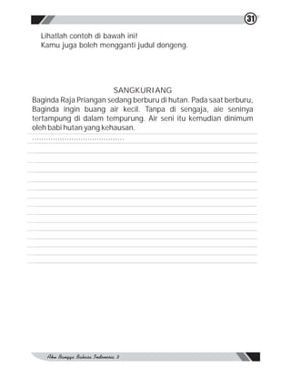 31

  Lihatlah contoh di bawah ini!
  Kamu juga boleh mengganti judul dongeng.




                                   SANGKURIANG
Baginda Raja Priangan sedang berburu di hutan. Pada saat berburu,
Baginda ingin buang air kecil. Tanpa di sengaja, aie seninya
tertampung di dalam tempurung. Air seni itu kemudian dinimum
oleh babi hutan yang kehausan.
........................................
 
