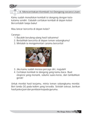 32

         4. Menceritakan Kembali Isi Dongeng secara Lisan

Kamu sudah menuliskan kembali isi dongeng dengan kata-
katamu sendiri. Cobalah ceritakan kembali di depan kelas!
Berceritalah tanpa buku!

Mau lancar bercerita di depan kelas?

Caranya :
  1. Bacalah berulang-ulang hasil tulisanmu!
  2. Berlatihlah bercerita di depan teman sebangkumu!
  3. Mintalah ia mengomentari caramu bercerita!




     3. Jika kamu sudah merasa percaya diri, majulah!
     4. Ceritakan kembali isi dongeng yang kamu baca. Buat
        ekspresi yang menarik, volume suara keras, dan tambahkan
        gerak!

Untuk menilai hasil kerjamu, minta teman sebangkumu menilai.
Beri tanda (V) pada kolom yang tersedia. Setelah selesai, berikan
hasil pekerjaan dan penilaian kepada gurumu.
 