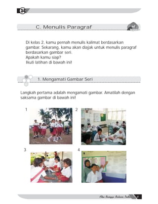 34


          C. Menulis Paragraf


     Di kelas 2, kamu pernah menulis kalimat berdasarkan
     gambar. Sekarang, kamu akan diajak untuk menulis paragraf
     berdasarkan gambar seri.
     Apakah kamu siap?
     Ikuti latihan di bawah ini!



           1. Mengamati Gambar Seri


Langkah pertama adalah mengamati gambar. Amatilah dengan
saksama gambar di bawah ini!

  1                           2




 3                             4
 