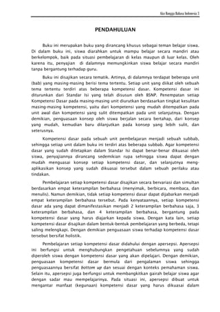 Aku Bangga Bahasa Indonesia 3


                               PENDAHULUAN

     Buku ini merupakan buku yang dirancang khusus sebagai teman belajar siswa.
Di dalam buku ini, siswa diarahkan untuk mampu belajar secara mandiri atau
berkelompok, baik pada situasi pembelajaran di kelas maupun di luar kelas. Oleh
karena itu, penyajian di dalamnya memungkinkan siswa belajar secara mandiri
tanpa bergantung terhadap guru.

      Buku ini disajikan secara tematik. Artinya, di dalamnya terdapat beberapa unit
(bab) yang masing-masing berisi tema tertentu. Setiap unit yang diikat oleh sebuah
tema tertentu terdiri atas beberapa kompetensi dasar. Kompetensi dasar ini
diturunkan dari Standar Isi yang telah disusun oleh BSNP. Penempatan setiap
Kompetensi Dasar pada masing-masing unit diurutkan berdasarkan tingkat kesulitan
masing-masing kompetensi, yaitu dari kompetensi yang mudah ditempatkan pada
unit awal dan kompetensi yang sulit ditempatkan pada unit selanjutnya. Dengan
demikian, penguasaan konsep oleh siswa berjalan secara bertahap, dari konsep
yang mudah, kemudian baru dilanjutkan pada konsep yang lebih sulit, dan
seterusnya.
      Kompetensi dasar pada sebuah unit pembelajaran menjadi sebuah subbab,
sehingga setiap unit dalam buku ini terdiri atas beberapa subbab. Agar kompetensi
dasar yang sudah ditetapkan dalam Standar Isi dapat benar-benar dikuasai oleh
siswa, penyajiannya dirancang sedemikian rupa sehingga siswa dapat dengan
mudah menguasai konsep setiap kompetensi dasar, dan selanjutnya meng-
aplikasikan konsep yang sudah dikuasai tersebut dalam sebuah perilaku atau
tindakan.

      Pembelajaran setiap kompetensi dasar disajikan secara bervariasi dan simultan
berdasarkan empat keterampilan berbahasa (menyimak, berbicara, membaca, dan
menulis). Namun demikian, tidak setiap kompetensi dasar dapat dijabarkan menjadi
empat keterampilan berbahasa tersebut. Pada kenyataannya, setiap kompetensi
dasar ada yang dapat dimanifestasikan menjadi 2 keterampilan berbahasa saja, 3
keterampilan berbahasa, dan 4 keterampilan berbahasa, bergantung pada
kompetensi dasar yang harus diajarkan kepada siswa. Dengan kata lain, setiap
kompetensi dasar disajikan dalam bentuk-bentuk pembelajaran yang berbeda, tetapi
saling melengkapi. Dengan demikian penguasaan siswa terhadap kompetensi dasar
tersebut bersifat holistik.

      Pembelajaran setiap kompetensi dasar didahului dengan apersepsi. Apersepsi
ini berfungsi untuk menghubungkan pengetahuan sebelumnya yang sudah
diperoleh siswa dengan kompetensi dasar yang akan dipelajari. Dengan demikian,
penguasaan kompetensi dasar bermula dari pengalaman siswa sehingga
penguasaannya bersifat bottom up dan sesuai dengan konteks pemahaman siswa.
Selain itu, apersepsi juga berfungsi untuk membangkitkan gairah belajar siswa agar
dengan sadar mau mempelajarinya. Pada situasi ini, apersepsi dibuat untuk
mengantar manfaat (kegunaan) kompetensi dasar yang harus dikuasai dalam

                                         v
 