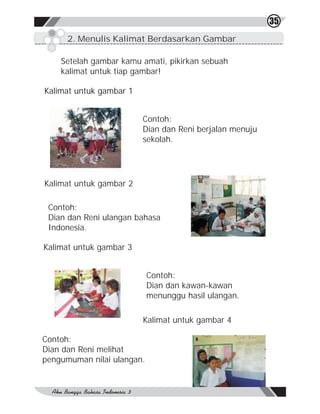 35
      2. Menulis Kalimat Berdasarkan Gambar

    Setelah gambar kamu amati, pikirkan sebuah
    kalimat untuk tiap gambar!

Kalimat untuk gambar 1


                         Contoh:
                         Dian dan Reni berjalan menuju
                         sekolah.




Kalimat untuk gambar 2

 Contoh:
 Dian dan Reni ulangan bahasa
 Indonesia.

Kalimat untuk gambar 3


                            Contoh:
                            Dian dan kawan-kawan
                            menunggu hasil ulangan.

                         Kalimat untuk gambar 4

Contoh:
Dian dan Reni melihat
pengumuman nilai ulangan.
 