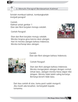36

       3. Menulis Paragraf Berdasarkan Kalimat

 Setelah membuat kalimat, kembangkanlah
 menjadi paragraf

 Contoh:
 Kalimat untuk gambar 1
 Dian dan Reni berjalan menuju sekolah.

 Contoh Paragraf:

 Dian dan Reni berjalan menuju sekolah.
 Mereka tergesa-gesa karena akan ulangan.
 Hari ini mereka ulangan bahasa Indonesia.
 Mereka berharap lulus ulangan.



                      Contoh:
                      Dian dan Reni ulangan bahasa Indonesia.


                      Contoh Paragraf:

                      Dian dan Reni ulangan bahasa Indonesia.
                      Mereka mengerjakan ulangan dengan cermat.
                      Untuk lulus, ulangan mereka harus dapat nilai
                      delapan. Mereka tidak boleh saling bertanya.
                      Bertanya berarti tidak lulus.


     Dari dua contoh di atas, kamu pasti sudah mengerti.
     Jika masih ada kesulitan, bertanyalah kepada
     temanmu.
 