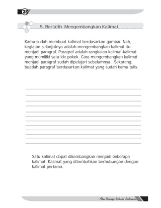 38


        5. Berlatih Mengembangkan Kalimat


Kamu sudah membuat kalimat berdasarkan gambar. Nah,
kegiatan selanjutnya adalah mengembangkan kalimat itu
menjadi paragraf. Paragraf adalah rangkaian kalimat-kalimat
yang memiliki satu ide pokok. Cara mengembangkan kalimat
menjadi paragraf sudah dipelajari sebelumnya. Sekarang,
buatlah paragraf berdasarkan kalimat yang sudah kamu tulis.




     Satu kalimat dapat dikembangkan menjadi beberapa
     kalimat. Kalimat yang ditambahkan berhubungan dengan
     kalimat pertama.
 