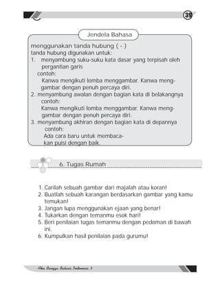 41                                                      39


                   Jendela Bahasa
menggunakan tanda hubung ( - )
tanda hubung digunakan untuk:
1. menyambung suku-suku kata dasar yang terpisah oleh
     pergantian garis
   contoh:
     Kanwa mengikuti lomba menggambar. Kanwa meng-
    gambar dengan penuh percaya diri.
2. menyambung awalan dengan bagian kata di belakangnya
    contoh:
    Kanwa mengikuti lomba menggambar. Kanwa meng-
     gambar dengan penuh percaya diri.
3. menyambung akhiran dengan bagian kata di depannya
      contoh:
      Ada cara baru untuk membaca-
      kan puisi dengan baik.


          6. Tugas Rumah



  1. Carilah sebuah gambar dari majalah atau koran!
  2. Buatlah sebuah karangan berdasarkan gambar yang kamu
     temukan!
  3. Jangan lupa menggunakan ejaan yang benar!
  4. Tukarkan dengan temanmu esok hari!
  5. Beri penilaian tugas temanmu dengan pedoman di bawah
     ini.
  6. Kumpulkan hasil penilaian pada gurumu!
 