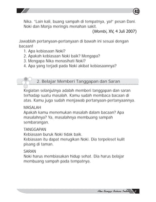 43

  Nika. ”Lain kali, buang sampah di tempatnya, ya!” pesan Dani.
  Noki dan Monja meringis menahan sakit.
                                       (Mombi, XV, 4 Juli 2007)

Jawablah pertanyaan-pertanyaan di bawah ini sesuai dengan
bacaan!
  1. Apa kebiasaan Noki?
  2. Apakah kebiasaan Noki baik? Mengapa?
  3. Mengapa Nika menasihati Noki?
  4. Apa yang terjadi pada Noki akibat kebiasaannya?


         2. Belajar Memberi Tanggapan dan Saran

  Kegiatan selanjutnya adalah memberi tanggapan dan saran
  terhadap suatu masalah. Kamu sudah membaca bacaan di
  atas. Kamu juga sudah menjawab pertanyaan-pertanyaannya.
  MASALAH
  Apakah kamu menemukan masalah dalam bacaan? Apa
  masalahnya? Ya, masalahnya membuang sampah
  sembarangan.
  TANGGAPAN
  Kebiasaan buruk Noki tidak baik.
  Kebiasaan itu dapat merugikan Noki. Dia terpeleset kulit
  pisang di taman.
  SARAN
  Noki harus membiasakan hidup sehat. Dia harus belajar
  membuang sampah pada tempatnya.
 