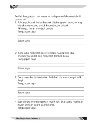 44


     Berilah tanggapan dan saran terhadap masalah-masalah di
     bawah ini!
     1. Pohon-pohon di hutan banyak ditebang oleh orang-orang.
        Mereka menebang untuk kepentingan pribadi.
        Akhirnya, hutan menjadi gundul.
        Tanggapan saya
        ________________________________________________
        ________________________________________________
        Saran saya
        ________________________________________________
        ________________________________________________

     2. Soni suka mencorat-coret tembok. Suatu hari, dia
         membawa spidol dan mencoret tembok kelas.
         Tanggapan saya
         ________________________________________________
         ________________________________________________
        Saran saya
        ________________________________________________
        ________________________________________________
     3. Dona suka berteriak-teriak. Padahal, dia mempunyai adik
         bayi.
        Tanggapan saya
        ________________________________________________
        ________________________________________________
        Saran saya
        ________________________________________________
        ________________________________________________
     4. Saprol suka mendengarkan musik rok. Dia selalu memutar
        musik dengan suara paling keras.
        Tanggapan saya
        ________________________________________________
 