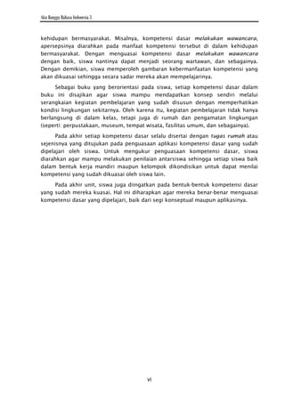Aku Bangga Bahasa Indonesia 3


kehidupan bermasyarakat. Misalnya, kompetensi dasar melakukan wawancara,
apersepsinya diarahkan pada manfaat kompetensi tersebut di dalam kehidupan
bermasyarakat. Dengan menguasai kompetensi dasar melakukan wawancara
dengan baik, siswa nantinya dapat menjadi seorang wartawan, dan sebagainya.
Dengan demikian, siswa memperoleh gambaran kebermanfaatan kompetensi yang
akan dikuasai sehingga secara sadar mereka akan mempelajarinya.

     Sebagai buku yang berorientasi pada siswa, setiap kompetensi dasar dalam
buku ini disajikan agar siswa mampu mendapatkan konsep sendiri melalui
serangkaian kegiatan pembelajaran yang sudah disusun dengan memperhatikan
kondisi lingkungan sekitarnya. Oleh karena itu, kegiatan pembelajaran tidak hanya
berlangsung di dalam kelas, tetapi juga di rumah dan pengamatan lingkungan
(seperti: perpustakaan, museum, tempat wisata, fasilitas umum, dan sebagainya).

      Pada akhir setiap kompetensi dasar selalu disertai dengan tugas rumah atau
sejenisnya yang ditujukan pada penguasaan aplikasi kompetensi dasar yang sudah
dipelajari oleh siswa. Untuk mengukur penguasaan kompetensi dasar, siswa
diarahkan agar mampu melakukan penilaian antarsiswa sehingga setiap siswa baik
dalam bentuk kerja mandiri maupun kelompok dikondisikan untuk dapat menilai
kompetensi yang sudah dikuasai oleh siswa lain.

     Pada akhir unit, siswa juga diingatkan pada bentuk-bentuk kompetensi dasar
yang sudah mereka kuasai. Hal ini diharapkan agar mereka benar-benar menguasai
kompetensi dasar yang dipelajari, baik dari segi konseptual maupun aplikasinya.




                                       vi
 