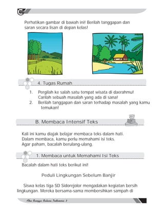 46

     Perhatikan gambar di bawah ini! Berilah tanggapan dan
     saran secara lisan di depan kelas!




            4. Tugas Rumah

       1.    Pergilah ke salah satu tempat wisata di daerahmu!
             Carilah sebuah masalah yang ada di sana!
       2.    Berilah tanggapan dan saran terhadap masalah yang kamu
              temukan!


            B. Membaca Intensif Teks

  Kali ini kamu diajak belajar membaca teks dalam hati.
  Dalam membaca, kamu perlu memahami isi teks.
  Agar paham, bacalah berulang-ulang.

            1. Membaca untuk Memahami Isi Teks

  Bacalah dalam hati teks berikut ini!

              Peduli Lingkungan Sebelum Banjir

    Siswa kelas tiga SD Sidorejolor mengadakan kegiatan bersih
lingkungan. Mereka bersama-sama membersihkan sampah di
 