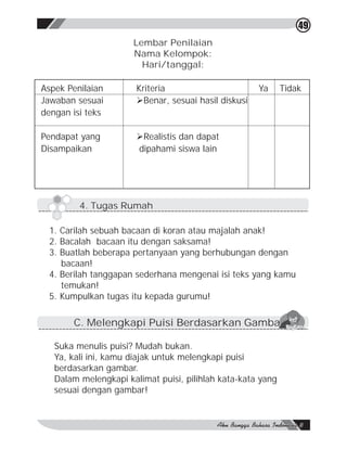 49
                      Lembar Penilaian
                      Nama Kelompok:
                        Hari/tanggal:

Aspek Penilaian        Kriteria                       Ya     Tidak
Jawaban sesuai         ØBenar, sesuai hasil diskusi
dengan isi teks

Pendapat yang          ØRealistis dan dapat
Disampaikan            dipahami siswa lain




         4. Tugas Rumah

 1. Carilah sebuah bacaan di koran atau majalah anak!
 2. Bacalah bacaan itu dengan saksama!
 3. Buatlah beberapa pertanyaan yang berhubungan dengan
    bacaan!
 4. Berilah tanggapan sederhana mengenai isi teks yang kamu
    temukan!
 5. Kumpulkan tugas itu kepada gurumu!

       C. Melengkapi Puisi Berdasarkan Gambar

   Suka menulis puisi? Mudah bukan.
   Ya, kali ini, kamu diajak untuk melengkapi puisi
   berdasarkan gambar.
   Dalam melengkapi kalimat puisi, pilihlah kata-kata yang
   sesuai dengan gambar!
 