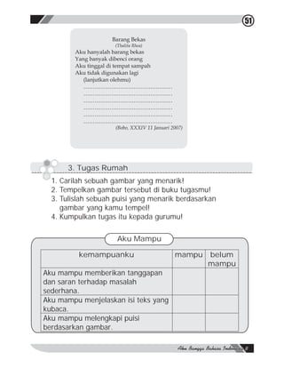 51

                    Barang Bekas
                     (Thalita Rhea)
         Aku hanyalah barang bekas
         Yang banyak dibenci orang
         Aku tinggal di tempat sampah
         Aku tidak digunakan lagi
            (lanjutkan olehmu)
            …………………………………………
            …………………………………………
            …………………………………………
            …………………………………………
            …………………………………………
            …………………………………………
                     (Bobo, XXXIV 11 Januari 2007)




      3. Tugas Rumah
  1. Carilah sebuah gambar yang menarik!
  2. Tempelkan gambar tersebut di buku tugasmu!
  3. Tulislah sebuah puisi yang menarik berdasarkan
     gambar yang kamu tempel!
  4. Kumpulkan tugas itu kepada gurumu!

                      Aku Mampu

          kemampuanku                         mampu   belum
                                                      mampu
Aku mampu memberikan tanggapan
dan saran terhadap masalah
sederhana.
Aku mampu menjelaskan isi teks yang
kubaca.
Aku mampu melengkapi puisi
berdasarkan gambar.
 