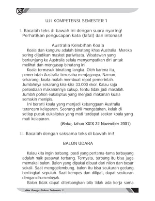 52

                 UJI KOMPETENSI SEMESTER 1

I. Bacalah teks di bawah ini dengan suara nyaring!
  Perhatikan pengucapan kata (lafal) dan intonasi!

                       Australia Kelebihan Koala
        Koala dan kanguru adalah binatang khas Australia. Mereka
     sering dijadikan maskot pariwisata. Wisatawan yang
     berkunjung ke Australia selalu menyempatkan diri untuk
     melihat dan mengusap binatang ini.
        Koala termasuk binatang langka. Oleh karena itu,
     pemerintah Australia berusaha menjaganya. Namun,
     sekarang, koala malah membuat repot pemerintah.
     Jumlahnya sekarang kira-kira 33.000 ekor. Kalau saja
     persediaan makanannya cukup, tentu tidak jadi masalah.
     Jumlah pohon eukaliptus yang menjadi makanan kuala
     semakin menipis.
        Ini berarti koala yang menjadi kebanggaan Australia
     terancam kelaparan. Seorang ahli mengatakan, kelak di
     setiap pucuk eukaliptus yang mati terdapat seekor koala yang
     mati kelaparan.
                            (Bobo, tahun XXIX 22 November 2001)

II. Bacalah dengan saksama teks di bawah ini!

                           BALON UDARA

       Kalau kita ingin terbang, pasti yang pertama-tama terbayang
     adalah naik pesawat terbang. Ternyata, terbang itu bisa juga
     memakai balon. Balon yang dipakai dibuat dari nilon dan besar
     sekali. Saat menggelembung, balon itu bisa seukuran gedung
     bertingkat sepuluh. Saat kempes dan dilipat, dapat seukuran
     dengan drum minyak.
       Balon tidak dapat diterbangkan bila tidak ada kerja sama
 