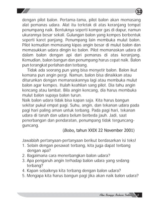 53
dengan pilot balon. Pertama-tama, pilot balon akan memasang
alat pemanas udara. Alat itu terletak di atas keranjang tempat
penumpang naik. Bentuknya seperti kompor gas di dapur, namun
ukurannya besar sekali. Gulungan balon yang kempes berbentuk
seperti karet panjang. Penumpang lain membuka mulut balon.
Pilot kemudian memasang kipas angin besar di mulut balon dan
memasukkan udara dingin ke balon. Pilot memanaskan udara di
dalam balon dengan api dari pemanas di atas keranjang.
Kemudian, balon bangun dan penumpang harus cepat naik. Balon
pun terangkat perlahan dan terbang.
   Tidak ada seorang pun yang bisa menyetir balon. Balon ikut
kemana pun angin pergi. Namun, balon bisa dinaikkan atau
diturunkan dengan memanaskannya lagi atau membuka mulut
balon agar kempes. Itulah keahlian sang pilot. Dia tahu angin
kencang atau lambat. Bila angin kencang, dia harus membuka
mulut balon supaya balon turun.
Naik balon udara tidak bisa kapan saja. Kita harus bangun
sekitar pukul empat pagi. Suhu, angin, dan tekanan udara pada
pagi hari paling aman untuk terbang. Pada pagi hari, tekanan
udara di tanah dan udara belum berbeda jauh. Jadi, saat
penerbangan dan pendaratan, penumpang tidak terguncang-
guncang.
                      (Bobo, tahun XXIX 22 November 2001)

Jawablah pertanyaan-pertanyaan berikut berdasarkan isi teks!
1. Selain dengan pesawat terbang, kita juga dapat terbang
   dengan apa?
2. Bagaimana cara menerbangkan balon udara?
3. Apa pengaruh angin terhadap balon udara yang sedang
   terbang?
4. Kapan sebaiknya kita terbang dengan balon udara?
5. Mengapa kita harus bangun pagi jika akan naik balon udara?
 