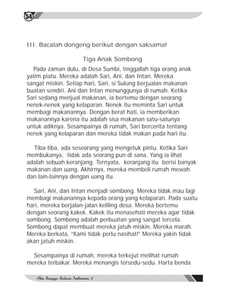 54



III. Bacalah dongeng berikut dengan saksama!

                    Tiga Anak Sombong
  Pada zaman dulu, di Desa Sumbi, tinggallah tiga orang anak
yatim piatu. Mereka adalah Sari, Ani, dan Intan. Mereka
sangat miskin. Setiap hari, Sari, si Sulung berjualan makanan
buatan sendiri. Ani dan Intan menunggunya di rumah. Ketika
Sari sedang menjual makanan, ia bertemu dengan seorang
nenek-nenek yang kelaparan. Nenek itu meminta Sari untuk
membagi makanannya. Dengan berat hati, ia memberikan
makanannya karena itu adalah sisa makanan satu-satunya
untuk adiknya. Sesampainya di rumah, Sari bercerita tentang
nenek yang kelaparan dan mereka tidak makan pada hari itu.

  Tiba-tiba, ada seseorang yang mengetuk pintu. Ketika Sari
membukanya, tidak ada seorang pun di sana. Yang ia lihat
adalah sebuah keranjang. Ternyata, keranjang itu berisi banyak
makanan dan uang. Akhirnya, mereka membeli rumah mewah
dan lain-lainnya dengan uang itu.

  Sari, Ani, dan Intan menjadi sombong. Mereka tidak mau lagi
membagi makanannya kepada orang yang kelaparan. Pada suatu
hari, mereka berjalan-jalan keliling desa. Mereka bertemu
dengan seorang kakek. Kakek itu menasehati mereka agar tidak
sombong. Sombong adalah perbuatan yang sangat tercela.
Sombong dapat membuat mereka jatuh miskin. Mereka marah.
Mereka berkata, “Kami tidak perlu nasihat!” Mereka yakin tidak
akan jatuh miskin.

  Sesampainya di rumah, mereka terkejut melihat rumah
mereka terbakar. Mereka menangis tersedu-sedu. Harta benda
 