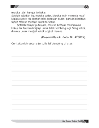 55
mereka telah hangus terbakar.
Setelah kejadian itu, mereka sadar. Mereka ingin meminta maaf
kepada kakek itu. Berhari-hari, berbulan-bulan, bahkan bertahun-
tahun mereka mencari kakek tersebut.
     Setelah hampir putus asa, mereka berhasil menemukan
kakek itu. Mereka berjanji untuk tidak sombong lagi. Sang kakek
diminta untuk menjadi kakek angkat mereka.

                         (Damarini Basuki. Bobo. No. 47/XXIX)

Ceritakanlah secara tertulis isi dongeng di atas!
 