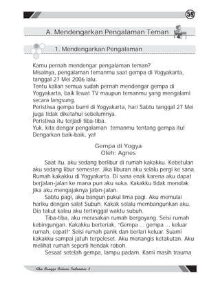 59

     A. Mendengarkan Pengalaman Teman

        1. Mendengarkan Pengalaman

Kamu pernah mendengar pengalaman teman?
Misalnya, pengalaman temanmu saat gempa di Yogyakarta,
tanggal 27 Mei 2006 lalu.
Tentu kalian semua sudah pernah mendengar gempa di
Yogyakarta, baik lewat TV maupun temanmu yang mengalami
secara langsung.
Peristiwa gempa bumi di Yogyakarta, hari Sabtu tanggal 27 Mei
juga tidak diketahui sebelumnya.
Peristiwa itu terjadi tiba-tiba.
Yuk, kita dengar pengalaman temanmu tentang gempa itu!
Dengarkan baik-baik, ya!
                        Gempa di Yogya
                          Oleh: Agnes
     Saat itu, aku sedang berlibur di rumah kakakku. Kebetulan
aku sedang libur semester. Jika liburan aku selalu pergi ke sana.
Rumah kakakku di Yogyakarta. Di sana enak karena aku dapat
berjalan-jalan ke mana pun aku suka. Kakakku tidak menolak
jika aku mengajaknya jalan-jalan.
     Sabtu pagi, aku bangun pukul lima pagi. Aku memulai
hariku dengan salat Subuh. Kakak selalu membangunkan aku.
Dia takut kalau aku tertinggal waktu subuh.
      Tiba-tiba, aku merasakan rumah bergoyang. Seisi rumah
kebingungan. Kakakku berteriak, “Gempa … gempa … keluar
rumah, cepat!” Seisi rumah panik dan berlari keluar. Suami
kakakku sampai jatuh terpeleset. Aku menangis ketakutan. Aku
melihat rumah seperti hendak roboh.
      Sesaat setelah gempa, lampu padam. Kami masih trauma
 