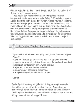60

dengan kejadian itu. Hari masih begitu pagi. Saat itu pukul 5.57.
Dalam rumah tampak gelap.
   Ada kabar dari radio bahwa akan ada gempa susulan.
Masyarakat diminta untuk waspada. Pukul 8.00, ada isu tsunami.
Kakak melarang kami pergi dari rumah. “Tidak mungkin tsunami,
rumah kita sangat jauh dari laut,” kata kakak. “Pasrahlah pada
Tuhan. Hidup dan mati sudah diatur.” Lanjutnya. Aku takut sekali
dan ikut panik melihat orang-orang berlarian tidak menentu.
Benar kata kakak. Gempa memang masih terus terjadi, namun
tanpa tsunami. Kami selalu waspada. Hingga hari ini, aku masih
takut ke Yogyakarta. Aku trauma sekali. Aku khawatir terjadi
gempa lagi.


           2. Belajar Memberi Tanggapan


     Apakah di antara kalian ada yang mengalami peristiwa seperti
     Agnes?
     Kegiatan selanjutnya adalah memberi tanggapan terhadap
     pengalaman yang diceritakan temanmu. Kamu dapat memberi
     tanggapan berdasarkan pertanyaan berikut.
     1. Apakah cerita temanmu menarik?
     2. Apa manfaat dari cerita temanmu?
     3. Bagaimana cara temanmu bercerita?

     Contoh:


 Cerita Agnes tentang pengalaman di Yogya sangat menarik.
 Hal ini karena peristiwa itu telah membuat Agnes trauma.
 Seharusnya Agnes menikmati liburan bukan terkena bencana.
 Cerita Agnes memberikan nasihat bahwa manusia harus pasrah.
 Hidup dan mati ada di tangan Tuhan.
 