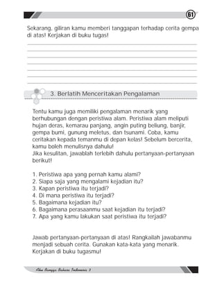 61

Sekarang, giliran kamu memberi tanggapan terhadap cerita gempa
di atas! Kerjakan di buku tugas!




        3. Berlatih Menceritakan Pengalaman


 Tentu kamu juga memiliki pengalaman menarik yang
 berhubungan dengan peristiwa alam. Peristiwa alam meliputi
 hujan deras, kemarau panjang, angin puting beliung, banjir,
 gempa bumi, gunung meletus, dan tsunami. Coba, kamu
 ceritakan kepada temanmu di depan kelas! Sebelum bercerita,
 kamu boleh menulisnya dahulu!
 Jika kesulitan, jawablah terlebih dahulu pertanyaan-pertanyaan
 berikut!

 1. Peristiwa apa yang pernah kamu alami?
 2. Siapa saja yang mengalami kejadian itu?
 3. Kapan peristiwa itu terjadi?
 4. Di mana peristiwa itu terjadi?
 5. Bagaimana kejadian itu?
 6. Bagaimana perasaanmu saat kejadian itu terjadi?
 7. Apa yang kamu lakukan saat peristiwa itu terjadi?


 Jawab pertanyaan-pertanyaan di atas! Rangkailah jawabanmu
 menjadi sebuah cerita. Gunakan kata-kata yang menarik.
 Kerjakan di buku tugasmu!
 