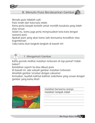 64

        B. Menulis Puisi Berdasarkan Gambar

Menulis puisi tidaklah sulit.
Puisi terdiri dari kata-kata indah.
Kamu perlu banyak berlatih untuk memilih kosakata yang indah
atau sesuai.
Selain itu, kamu juga perlu menyesuaikan kata-kata dengan
suasana puisi.
Apakah puisi yang akan kamu tulis bernuansa kesedihan atau
kegembiraan.
Coba kamu ikuti langkah-langkah di bawah ini!




         1. Mengamati Gambar
Kamu pernah melihat matahari terbenam di tepi pantai? Indah
bukan?
Keindahan seperti itu bisa dibuat puisi.
Di bawah ini, ada sebuah gambar matahari terbenam.
Amatilah gambar tersebut dengan saksama!
Kemudian, buatlah kalimat-kalimat sederhana yang sesuai dengan
gambar yang kamu lihat!



                            matahari berwarna oranye
                            matahari tampak indah
                            .........
 