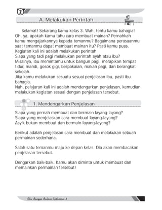 2
            A. Melakukan Perintah

    Selamat! Sekarang kamu kelas 3. Wah, tentu kamu bahagia!
Oh, ya, apakah kamu tahu cara membuat mainan? Pernahkah
kamu mengajarkannya kepada temanmu? Bagaimana perasaanmu
saat temanmu dapat membuat mainan itu? Pasti kamu puas.
Kegiatan kali ini adalah melakukan perintah.
Siapa yang tadi pagi melakukan perintah ayah atau ibu?
Misalnya, ibu memintamu untuk bangun pagi, merapikan tempat
tidur, mandi, gosok gigi, berpakaian, makan pagi, dan berangkat
sekolah.
Jika kamu melakukan sesuatu sesuai penjelasan ibu, pasti ibu
bahagia.
Nah, pelajaran kali ini adalah mendengarkan penjelasan, kemudian
melakukan kegiatan sesuai dengan penjelasan tersebut.

         1. Mendengarkan Penjelasan

Siapa yang pernah membuat dan bermain layang-layang?
Siapa yang menjelaskan cara membuat layang-layang?
Asyik bukan membuat dan bermain layang-layang?

Berikut adalah penjelasan cara membuat dan melakukan sebuah
permainan sederhana.

Salah satu temanmu maju ke depan kelas. Dia akan membacakan
penjelasan tersebut.

Dengarkan baik-baik. Kamu akan diminta untuk membuat dan
memainkan permainan tersebut!
 