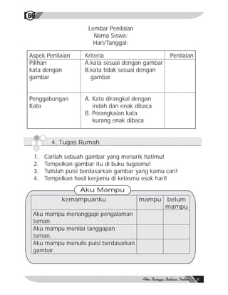 66
                      Lembar Penilaian
                        Nama Siswa:
                        Hari/Tanggal:

Aspek Penilaian     Kriteria                        Penilaian
Pilihan             A.kata sesuai dengan gambar
kata dengan         B.kata tidak sesuai dengan
gambar                gambar


Penggabungan        A. Kata dirangkai dengan
Kata                   indah dan enak dibaca
                    B. Perangkaian kata
                       kurang enak dibaca


        4. Tugas Rumah

 1.   Carilah sebuah gambar yang menarik hatimu!
 2.   Tempelkan gambar itu di buku tugasmu!
 3.   Tulislah puisi berdasarkan gambar yang kamu cari!
 4.   Tempelkan hasil kerjamu di kelasmu esok hari!
                   Aku Mampu
            kemampuanku                  mampu    belum
                                                  mampu
 Aku mampu menanggapi pengalaman
 teman.
 Aku mampu menilai tanggapan
 teman.
 Aku mampu menulis puisi berdasarkan
 gambar.
 