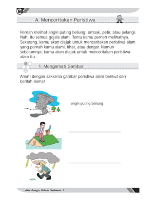 68
         A. Menceritakan Peristiwa

 Pernah melihat angin puting beliung, ombak, petir, atau pelangi.
 Nah, itu semua gejala alam. Tentu kamu pernah melihatnya.
 Sekarang, kamu akan diajak untuk menceritakan peristiwa alam
 yang pernah kamu alami, lihat, atau dengar. Namun
 sebelumnya, kamu akan diajak untuk menceritakan peristiwa
 alam itu.

           1. Mengamati Gambar

 Amati dengan saksama gambar peristiwa alam berikut dan
 berilah nama!




                            angin puting beliung
 
