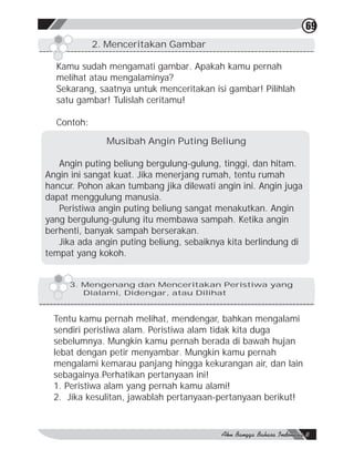 69
            2. Menceritakan Gambar

  Kamu sudah mengamati gambar. Apakah kamu pernah
  melihat atau mengalaminya?
  Sekarang, saatnya untuk menceritakan isi gambar! Pilihlah
  satu gambar! Tulislah ceritamu!

  Contoh:

              Musibah Angin Puting Beliung

   Angin puting beliung bergulung-gulung, tinggi, dan hitam.
Angin ini sangat kuat. Jika menerjang rumah, tentu rumah
hancur. Pohon akan tumbang jika dilewati angin ini. Angin juga
dapat menggulung manusia.
   Peristiwa angin puting beliung sangat menakutkan. Angin
yang bergulung-gulung itu membawa sampah. Ketika angin
berhenti, banyak sampah berserakan.
   Jika ada angin puting beliung, sebaiknya kita berlindung di
tempat yang kokoh.


     3. Mengenang dan Menceritakan Peristiwa yang
        Dialami, Didengar, atau Dilihat


  Tentu kamu pernah melihat, mendengar, bahkan mengalami
  sendiri peristiwa alam. Peristiwa alam tidak kita duga
  sebelumnya. Mungkin kamu pernah berada di bawah hujan
  lebat dengan petir menyambar. Mungkin kamu pernah
  mengalami kemarau panjang hingga kekurangan air, dan lain
  sebagainya.Perhatikan pertanyaan ini!
  1. Peristiwa alam yang pernah kamu alami!
  2. Jika kesulitan, jawablah pertanyaan-pertanyaan berikut!
 