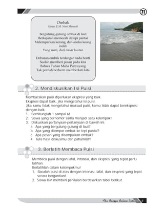 71

                    Ombak
             Karya: E.M. Nani Marsudi

       Bergulung-gulung ombak di laut
      Berkejaran memecah di tepi pantai
     Melemparkan kerang, dan aneka keong
                    indah
         Yang mati, dari dasar lautan

      Deburan ombak terdengar tiada henti
        Seolah memberi pesan pada kita
        Bahwa Tuhan Maha Penyayang
      Tak pernah berhenti memberkati kita




     2. Mendiskusikan Isi Puisi

Membacakan puisi diperlukan ekspresi yang baik.
Ekspresi dapat baik, jika mengetahui isi puisi.
Jika kamu tidak mengetahui maksud puisi, kamu tidak dapat berekspresi
dengan baik.
1. Berhitunglah 1 sampai 6!
2. Siswa yang bernomor sama menjadi satu kelompok!
3. Diskusikan pertanyaan-pertanyaan di bawah ini:
   a. Apa yang bergulung-gulung di laut?
   b. Apa yang dilempar ombak ke tepi pantai?
   c. Apa pesan yang disampaikan ombak?
   4. Tulis hasil diskusimu dan pahamilah!

       3. Berlatih Membaca Puisi

   Membaca puisi dengan lafal, intonasi, dan ekspresi yang tepat perlu
   latihan.
   Berlatihlah dalam kelompokmu!
   1. Bacalah puisi di atas dengan intonasi, lafal, dan ekspresi yang tepat
       secara bergantian!
   2. Siswa lain memberi penilaian berdasarkan tabel berikut.
 