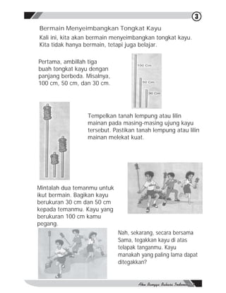 3
Bermain Menyeimbangkan Tongkat Kayu
Kali ini, kita akan bermain menyeimbangkan tongkat kayu.
Kita tidak hanya bermain, tetapi juga belajar.

Pertama, ambillah tiga
buah tongkat kayu dengan
panjang berbeda. Misalnya,
100 cm, 50 cm, dan 30 cm.




                 Tempelkan tanah lempung atau lilin
                 mainan pada masing-masing ujung kayu
                 tersebut. Pastikan tanah lempung atau lilin
                 mainan melekat kuat.




Mintalah dua temanmu untuk
ikut bermain. Bagikan kayu
berukuran 30 cm dan 50 cm
kepada temanmu. Kayu yang
berukuran 100 cm kamu
pegang.
                             Nah, sekarang, secara bersama
                                                         -
                             Sama, tegakkan kayu di atas
                             telapak tanganmu. Kayu
                             manakah yang paling lama dapat
                             ditegakkan?
 