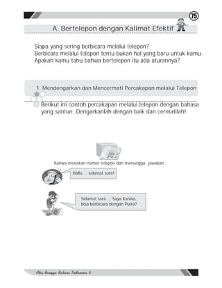 75
      A. Bertelepon dengan Kalimat Efektif

Siapa yang sering berbicara melalui telepon?
Berbicara melalui telepon tentu bukan hal yang baru untuk kamu.
Apakah kamu tahu bahwa bertelepon itu ada aturannya?



1. Mendengarkan dan Mencermati Percakapan melalui Telepon


  Berikut ini contoh percakapan melalui telepon dengan bahasa
  yang santun. Dengarkanlah dengan baik dan cermatilah!




       Kanwa menekan nomor telepon dan menunggu jawaban

               Hallo … selamat sore!




                   Selamat sore … Saya Kanwa,
                   bisa berbicara dengan Putra?
 