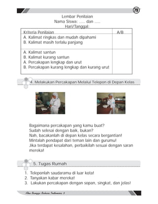 79
                  Lembar Penilaian
               Nama Siswa: ….. dan …..
                    Hari/Tanggal:
Kriteria Penilaian                               A/B
A. Kalimat ringkas dan mudah dipahami
B. Kalimat masih terlalu panjang

A. Kalimat santun
B. Kalimat kurang santun
A. Percakapan lengkap dan urut
B. Percakapan kurang lengkap dan kurang urut


   4. Melakukan Percakapan Melalui Telepon di Depan Kelas




  Bagaimana percakapan yang kamu buat?
  Sudah selesai dengan baik, bukan?
  Nah, bacakanlah di depan kelas secara bergantian!
  Mintalah pendapat dari teman lain dan gurumu!
  Jika terdapat kesalahan, perbaikilah sesuai dengan saran
  mereka!


    5. Tugas Rumah

1. Teleponlah saudaramu di luar kota!
2. Tanyakan kabar mereka!
3. Lakukan percakapan dengan sopan, singkat, dan jelas!
 