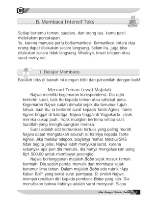80

         B. Membaca Intensif Teks

Setiap bertemu teman, saudara, dan orang tua, kamu pasti
melakukan percakapan.
Ya, karena manusia perlu berkomunikasi. Komunikasi antara dua
orang dapat dilakukan secara langsung. Selain itu, juga bisa
dilakukan secara tidak langsung. Misalnya, lewat telepon atau
surat-menyurat.


           1. Belajar Membaca
Bacalah teks di bawah ini dengan teliti dan pahamilah dengan baik!

                 Mencari Teman Lewat Majalah
      Najwa memiliki kegemaran korespondensi. Dia rajin
  berkirim surat, baik itu kepada teman atau sahabat pena.
  Kegemaran Najwa sudah dimulai sejak dia berumur tujuh
  tahun. Saat itu, ia berkirim surat kepada Tante Agnes. Tante
  Agnes tinggal di Salatiga. Najwa tinggal di Yogyakarta. Jarak
  mereka cukup jauh. Tidak mungkin bertemu setiap saat.
  Suratlah yang menghubungkan mereka.
      Surat adalah alat komunikasi tertulis yang paling murah.
  Najwa dapat mengatakan seluruh isi hatinya kepada Tante
  Agnes. Jika melalui telepon, biayanya mahal. Melalui SMS
  tidak begitu jelas. Najwa lebih menyukai surat, karena
  sebanyak apa pun dia menulis, dia hanya mengeluarkan uang
  Rp1.500,00 untuk membayar perangko.
      Najwa berlangganan majalah Bobo sejak masuk taman
  bermain. Dia sudah pandai menulis dan membaca sejak
  berumur lima tahun. Dalam majalah Bobo ada rubrik “Apa
  Kabar, Bo?” yang berisi surat pembaca. Di sinilah Najwa
  memperkenalkan diri kepada pembaca Bobo yang lain. Dia
  menuliskan bahwa hobinya adalah surat menyurat. Siapa
 