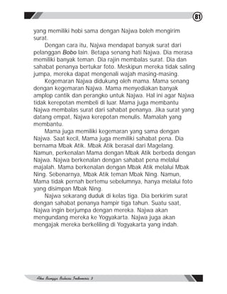 81

yang memiliki hobi sama dengan Najwa boleh mengirim
surat.
    Dengan cara itu, Najwa mendapat banyak surat dari
pelanggan Bobo lain. Betapa senang hati Najwa. Dia merasa
memiliki banyak teman. Dia rajin membalas surat. Dia dan
sahabat penanya bertukar foto. Meskipun mereka tidak saling
jumpa, mereka dapat mengenali wajah masing-masing.
    Kegemaran Najwa didukung oleh mama. Mama senang
dengan kegemaran Najwa. Mama menyediakan banyak
amplop cantik dan perangko untuk Najwa. Hal ini agar Najwa
tidak kerepotan membeli di luar. Mama juga membantu
Najwa membalas surat dari sahabat penanya. Jika surat yang
datang empat, Najwa kerepotan menulis. Mamalah yang
membantu.
    Mama juga memiliki kegemaran yang sama dengan
Najwa. Saat kecil, Mama juga memiliki sahabat pena. Dia
bernama Mbak Atik. Mbak Atik berasal dari Magelang.
Namun, perkenalan Mama dengan Mbak Atik berbeda dengan
Najwa. Najwa berkenalan dengan sahabat pena melalui
majalah. Mama berkenalan dengan Mbak Atik melalui Mbak
Ning. Sebenarnya, Mbak Atik teman Mbak Ning. Namun,
Mama tidak pernah bertemu sebelumnya, hanya melalui foto
yang disimpan Mbak Ning.
    Najwa sekarang duduk di kelas tiga. Dia berkirim surat
dengan sahabat penanya hampir tiga tahun. Suatu saat,
Najwa ingin berjumpa dengan mereka. Najwa akan
mengundang mereka ke Yogyakarta. Najwa juga akan
mengajak mereka berkeliling di Yogyakarta yang indah.
 