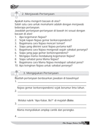 82

          2. Menjawab Pertanyaan

     Apakah kamu mengerti bacaan di atas?
     Salah satu cara untuk memahami adalah dengan menjawab
     beberapa pertanyaan.
     Jawablah pertanyaan-pertanyaan di bawah ini sesuai dengan
     bacaan di atas!
     1. Apa kegemaran Najwa?
     2. Sejak kapan Najwa gemar berkorespondensi?
     3. Bagaimana cara Najwa mencari teman?
     4. Siapa yang dikirimi surat Najwa pertama kali?
     5. Bagaimana cara Najwa mengenali wajah sahabat penanya?
     6. Siapa yang juga gemar berkorespondensi?
     7. Mengapa mama mendukung kegemaran Najwa?
     8. Siapa sahabat pena Mama Najwa?
     9. Bagaimana cara Mama Najwa mendapat sahabat pena?
     10. Apa keinginan Najwa untuk sahabat penanya?

           3. Mengajukan Pertanyaan
     Buatlah pertanyaan berdasarkan jawaban di bawahnya!
     1. ________________________________________________
        ________________________________________________
       Najwa gemar berkorespondensi sejak berumur lima tahun.
     2. ________________________________________________
        ________________________________________________

        Melalui rubrik “Apa Kabar, Bo?” di majalah Bobo.
     3. ________________________________________________
        ________________________________________________
       Mama menyediakan amplop cantik dan perangko.

     4. ________________________________________________
 