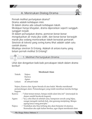 85

            A. Menirukan Dialog Drama

Pernah melihat pertunjukan drama?
Drama adalah kehidupan mini.
Di dalam drama ada sebuah kehidupan tokoh.
Meskipun hanya khayalan, drama diperankan seperti sungguh-
sungguh terjadi.
Di dalam pertunjukan drama, pemeran benar-benar
mengeluarkan air mata jika sedih, dan benar-benar berwajah
marah jika sedang memerankan tokoh berwatak pemarah.
Sinetron di televisi yang sering kamu lihat adalah salah satu
contoh drama.
Misalnya sinetron Si Entong. Adakah di antara kamu yang
belum pernah melihat Si Entong?

             1. Melihat Pertunjukan Drama

Lihat dan dengarkan baik-baik percakapan tokoh dalam drama
berikut!

                                Menikmati Alam
  Tokoh:      Najwa
              Kanwa
              Agnes
  Lokasi:     di sebuah bukit

  Najwa, Kanwa dan Agnes berada di atas bukit. Mereka menikmati
  pemandangan alam. Pemandangan yang indah membuat mereka bertiga
  kagum.
Kanwa    : “Lihat teman-teman, betapa indah alam kita ini!” (menunjuk ke
            depan sambil berdecak kagum)
Agnes    : “Iya, coba lihat di sebelah sana, hamparan sawah yang hijau,
            sungai mengalir meliuk-liuk, dan gunung menjulang. Betapa
            agung karya sang pencipta.”
Najwa    : “Andaikan aku bisa terbang aku akan berputar di atasnya.
            Kemudian aku ajak kalian berdua, agar dapat menikmati alam
 