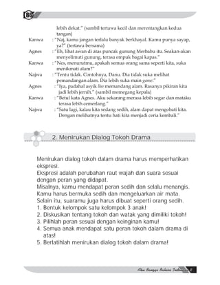 86
              lebih dekat.” (sambil tertawa kecil dan merentangkan kedua
              tangan)
Kanwa     : “Naj, kamu jangan terlalu banyak berkhayal. Kamu punya sayap,
              ya?” (tertawa bersama)
Agnes     : “Eh, lihat awan di atas puncak gunung Merbabu itu. Seakan-akan
              menyelimuti gunung, terasa empuk bagai kapas.”
Kanwa     : “Nes, menurutmu, apakah semua orang sama seperti kita, suka
              menikmati alam?”
Najwa     : “Tentu tidak. Contohnya, Danu. Dia tidak suka melihat
              pemandangan alam. Dia lebih suka main game.”
Agnes       : “Iya, padahal asyik lho memandang alam. Rasanya pikiran kita
               jadi lebih jernih.” (sambil memegang kepala)
Kanwa       : “Betul kata Agnes. Aku sekarang merasa lebih segar dan mataku
               terasa lebih cemerlang.”
Najwa       : “Satu lagi, kalau kita sedang sedih, alam dapat mengobati kita.
               Dengan melihatnya tentu hati kita menjadi ceria kembali.”



          2. Menirukan Dialog Tokoh Drama


     Menirukan dialog tokoh dalam drama harus memperhatikan
     ekspresi.
     Ekspresi adalah perubahan raut wajah dan suara sesuai
     dengan peran yang didapat.
     Misalnya, kamu mendapat peran sedih dan selalu menangis.
     Kamu harus bermuka sedih dan mengeluarkan air mata.
     Selain itu, suaramu juga harus dibuat seperti orang sedih.
     1. Bentuk kelompok satu kelompok 3 anak!
     2. Diskusikan tentang tokoh dan watak yang dimiliki tokoh!
     3. Pilihlah peran sesuai dengan keinginan kamu!
     4. Semua anak mendapat satu peran tokoh dalam drama di
        atas!
     5. Berlatihlah menirukan dialog tokoh dalam drama!
 