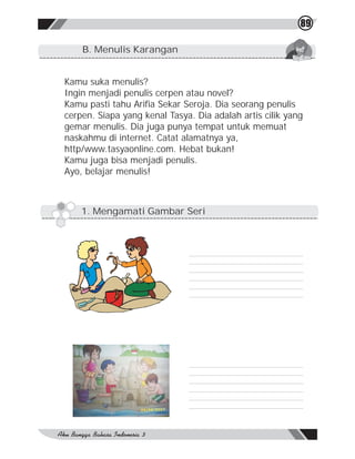 89

    B. Menulis Karangan


Kamu suka menulis?
Ingin menjadi penulis cerpen atau novel?
Kamu pasti tahu Arifia Sekar Seroja. Dia seorang penulis
cerpen. Siapa yang kenal Tasya. Dia adalah artis cilik yang
gemar menulis. Dia juga punya tempat untuk memuat
naskahmu di internet. Catat alamatnya ya,
http/www.tasyaonline.com. Hebat bukan!
Kamu juga bisa menjadi penulis.
Ayo, belajar menulis!



    1. Mengamati Gambar Seri
 